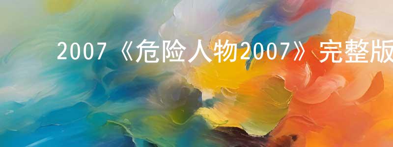 安亚强的动漫综艺大全,2007《危险人物2007》完整版电影/在线观看/百度云-美剧天堂